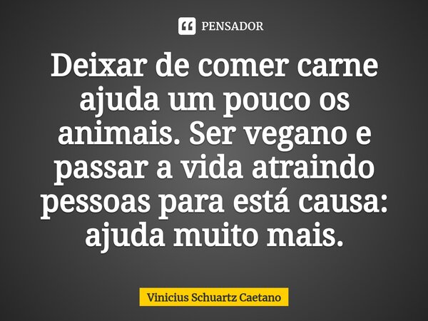 ⁠Deixar de comer carne ajuda um pouco os animais. Ser vegano e passar a vida atraindo pessoas para está causa: ajuda muito mais.... Frase de Vinicius Schuartz Caetano.