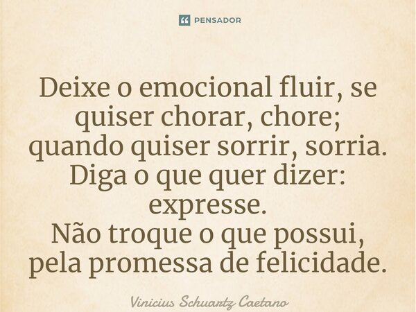 ⁠Deixe o emocional fluir, se quiser chorar, chore; quando quiser sorrir, sorria. Diga o que quer dizer: expresse. Não troque o que possui, pela promessa de feli... Frase de Vinicius Schuartz Caetano.