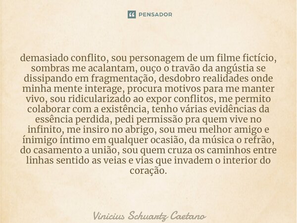 ⁠demasiado conflito, sou personagem de um filme fictício, sombras me acalantam, ouço o travão da angústia se dissipando em fragmentação, desdobro realidades ond... Frase de Vinicius Schuartz Caetano.