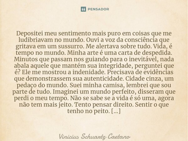 Depositei meu sentimento mais puro em coisas que me ludibriavam no mundo. Ouvi a voz da consciência que gritava em um sussurro. Me alertava sobre tudo. Vida, é ... Frase de Vinicius Schuartz Caetano.