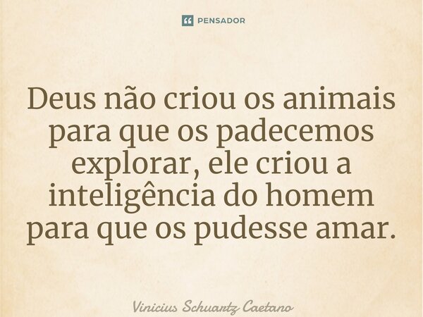 ⁠Deus não criou os animais para que os padecemos explorar, ele criou a inteligência do homem para que os pudesse amar.... Frase de Vinicius Schuartz Caetano.