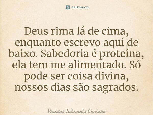 ⁠Deus rima lá de cima, enquanto escrevo aqui de baixo. Sabedoria é proteína, ela tem me alimentado. Só pode ser coisa divina, nossos dias são sagrados.... Frase de Vinicius Schuartz Caetano.