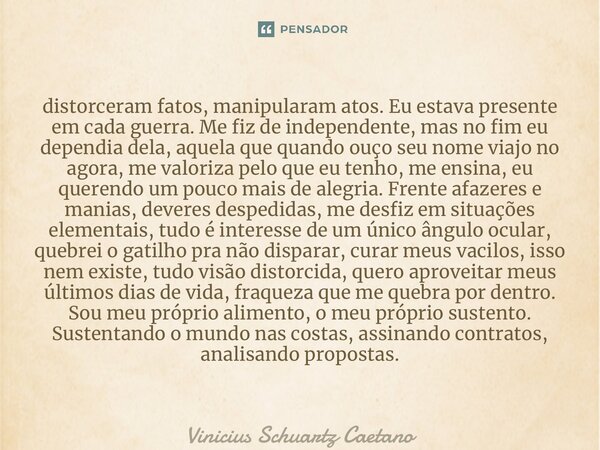 ⁠distorceram fatos, manipularam atos. Eu estava presente em cada guerra. Me fiz de independente, mas no fim eu dependia dela, aquela que quando ouço seu nome vi... Frase de Vinicius Schuartz Caetano.