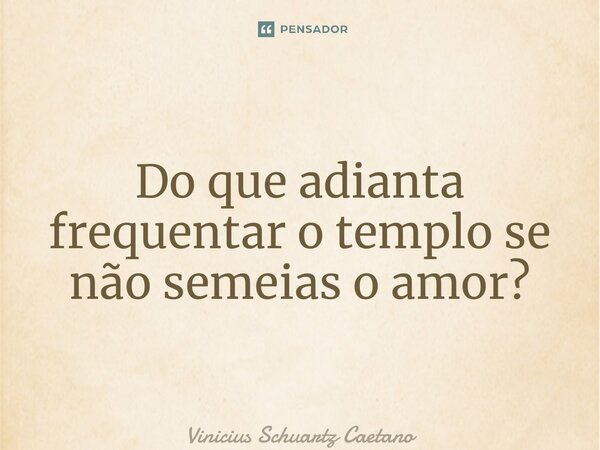 Do que adianta frequentar o templo se não semeias o amor?... Frase de Vinicius Schuartz Caetano.