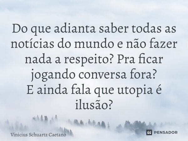 Do que adianta saber todas as notícias do mundo e não fazer nada a respeito? Pra ficar jogando conversa fora? E ainda fala que utopia é ilusão?... Frase de Vinicius Schuartz Caetano.