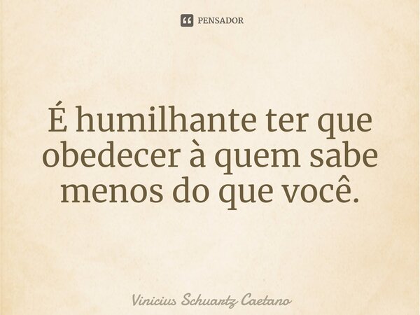 É humilhante ter que obedecer à quem sabe menos do que você.⁠... Frase de Vinicius Schuartz Caetano.