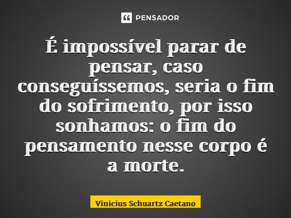 É impossível parar de pensar, caso conseguíssemos, seria o fim do sofrimento, por isso sonhamos: o fim do pensamento nesse corpo é a morte.... Frase de Vinicius Schuartz Caetano.