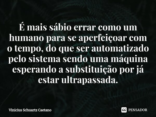 ⁠É mais sábio errar como um humano para se aperfeiçoar com o tempo, do que ser automatizado pelo sistema sendo uma máquina esperando a substituição por já estar... Frase de Vinicius Schuartz Caetano.