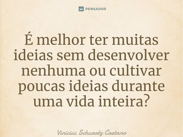 ⁠É melhor ter muitas ideias sem desenvolver nenhuma ou cultivar poucas ideias durante uma vida inteira?... Frase de Vinicius Schuartz Caetano.