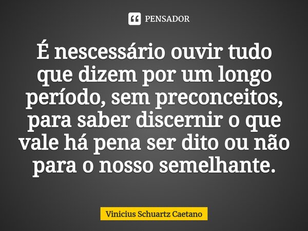 É nescessário ouvir tudo que dizem por um longo período, sem preconceitos, para saber discernir o que vale há pena ser dito ou não para o nosso semelhante.... Frase de Vinicius Schuartz Caetano.