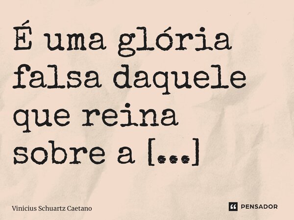 ⁠É uma glória falsa daquele que reina sobre a escravidão.... Frase de Vinicius Schuartz Caetano.