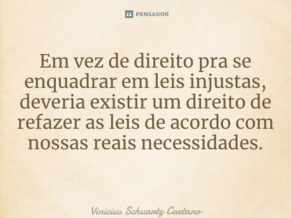 Em vez de direito pra se enquadrar em leis injustas, deveria existir um direito de refazer as leis de acordo com nossas reais necessidades. ⁠... Frase de Vinicius Schuartz Caetano.