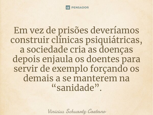 ⁠Em vez de prisões deveríamos construir clínicas psiquiátricas, a sociedade cria as doenças depois enjaula os doentes para servir de exemplo forçando os demais ... Frase de Vinicius Schuartz Caetano.