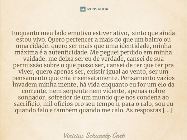 ⁠Enquanto meu lado emotivo estiver ativo, sinto que ainda estou vivo. Quero pertencer a mais do que um bairro ou uma cidade, quero ser mais que uma identidade, ... Frase de Vinicius Schuartz Caetano.