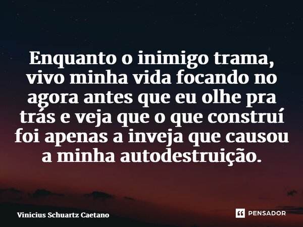 ⁠Enquanto o inimigo trama, vivo minha vida focando no agora antes que eu olhe pra trás e veja que o que construí foi apenas a inveja que causou a minha autodest... Frase de Vinicius Schuartz Caetano.