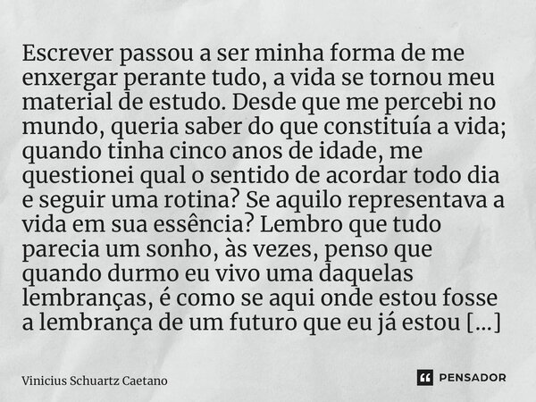 ⁠Escrever passou a ser minha forma de me enxergar perante tudo, a vida se tornou meu material de estudo. Desde que me percebi no mundo, queria saber do que cons... Frase de Vinicius Schuartz Caetano.