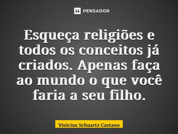 Esqueça religiões e todos os conceitos já criados. Apenas faça ao mundo o que você faria a seu filho.... Frase de Vinicius Schuartz Caetano.