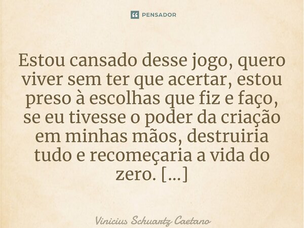 Estou cansadodesse jogo, quero viver sem ter que acertar, estou preso à escolhas que fiz e faço, se eu tivesse o poder da criação em minhas mãos, destruiria tud... Frase de Vinicius Schuartz Caetano.