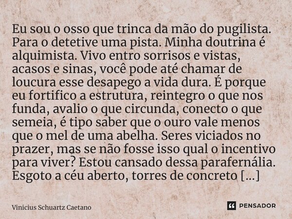 ⁠Eu sou o osso que trinca da mão do pugilista. Para o detetive uma pista. Minha doutrina é alquimista. Vivo entro sorrisos e vistas, acasos e sinas, você pode a... Frase de Vinicius Schuartz Caetano.