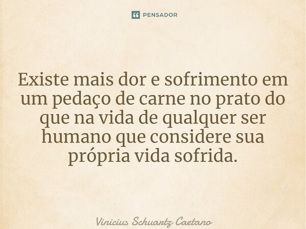 Existe mais dor e sofrimento em um pedaço de carne no prato do que na vida de qualquer ser humano que considere sua própria vida sofrida.... Frase de Vinicius Schuartz Caetano.