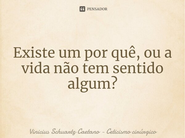 ⁠Existe um por quê, ou a vida não tem sentido algum?... Frase de Vinicius Schuartz Caetano - Ceticismo cirúrgico.