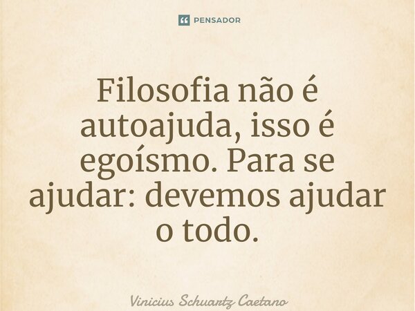 Filosofia não é autoajuda, isso é egoísmo. Para se ajudar: devemos ajudar o todo.... Frase de Vinicius Schuartz Caetano.