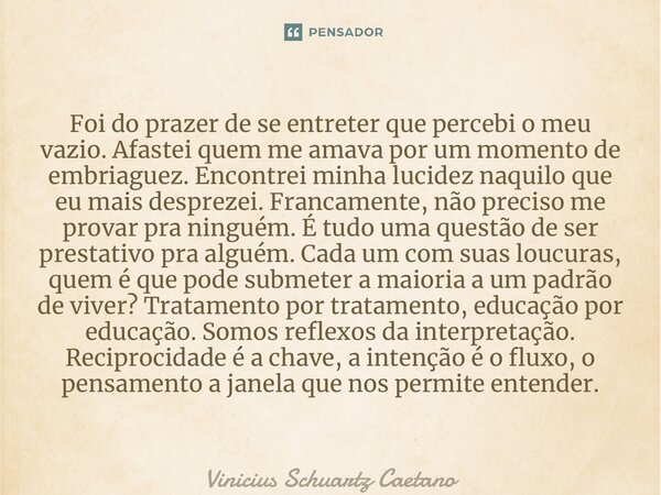 ⁠Foi do prazer de se entreter que percebi o meu vazio. Afastei quem me amava por um momento de embriaguez. Encontrei minha lucidez naquilo que eu mais desprezei... Frase de Vinicius Schuartz Caetano.