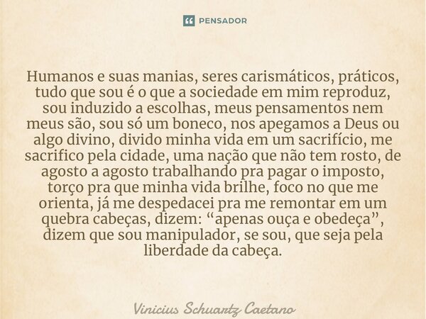 ⁠Humanos e suas manias, seres carismáticos, práticos, tudo que sou é o que a sociedade em mim reproduz, sou induzido a escolhas, meus pensamentos nem meus são, ... Frase de Vinicius Schuartz Caetano.