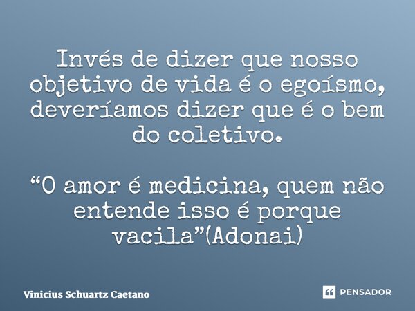 ⁠Invés de dizer que nosso objetivo de vida é o egoísmo, deveríamos dizer que é o bem do coletivo. “O amor é medicina, quem não entende isso é porque vacila”(Ado... Frase de Vinicius Schuartz Caetano.