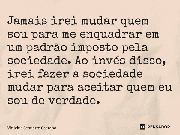 ⁠Jamais irei mudar quem sou para me enquadrar em um padrão imposto pela sociedade. Ao invés disso, irei fazer a sociedade mudar para aceitar quem eu sou de verd... Frase de Vinicius Schuartz Caetano.