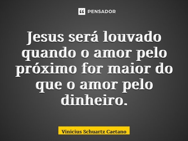 Jesus será louvado quando o amor pelo próximo for maior do que o amor pelo dinheiro.... Frase de Vinicius Schuartz Caetano.