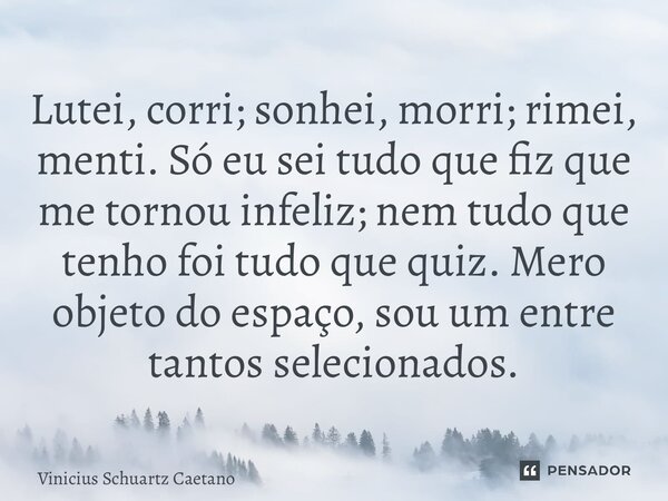 Lutei, corri; sonhei, morri; rimei, menti. Só eu sei tudo que fiz que me tornou infeliz; nem tudo que tenho foi tudo que quiz. Mero objeto do espaço, sou um ent... Frase de Vinicius Schuartz Caetano.