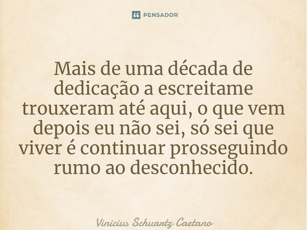 ⁠Mais de uma década de dedicação a escrita me trouxeram até aqui, o que vem depois eu não sei, só sei que viver é continuar prosseguindo rumo ao desconhecido.... Frase de Vinicius Schuartz Caetano.