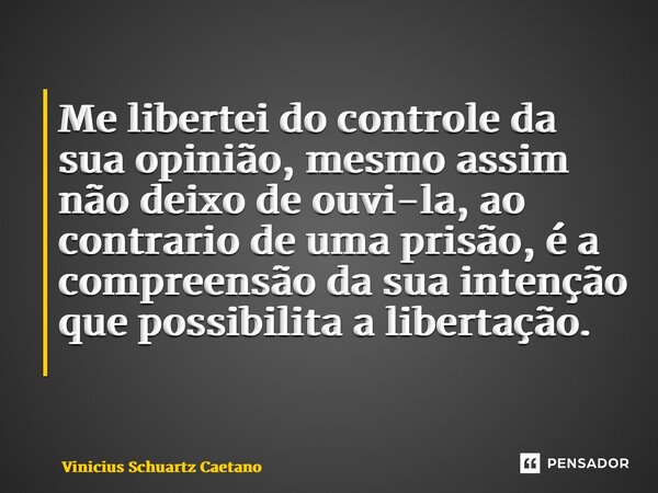 Me libertei do controle da sua opinião, mesmo assim não deixo de ouvi-la, ao contrario de uma prisão, é a compreensão da sua intenção que possibilita a libertaç... Frase de Vinicius Schuartz Caetano.