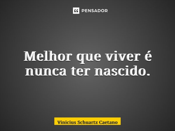 Melhor que viver é nunca ter nascido.... Frase de Vinicius Schuartz Caetano.
