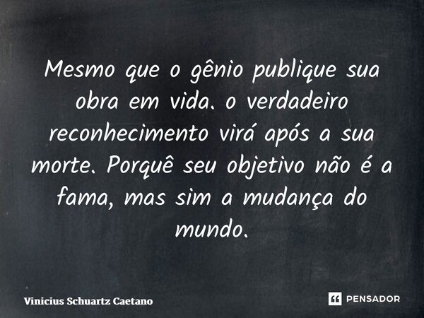 ⁠Mesmo que o gênio publique sua obra em vida. o verdadeiro reconhecimento virá após a sua morte. Porquê seu objetivo não é a fama, mas sim a mudança do mundo.... Frase de Vinicius Schuartz Caetano.