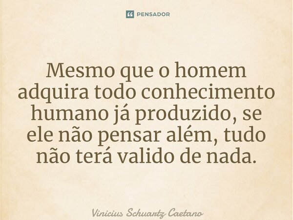 ⁠Mesmo que o homem adquira todo conhecimento humano já produzido, se ele não pensar além, tudo não terá valido de nada.... Frase de Vinicius Schuartz Caetano.