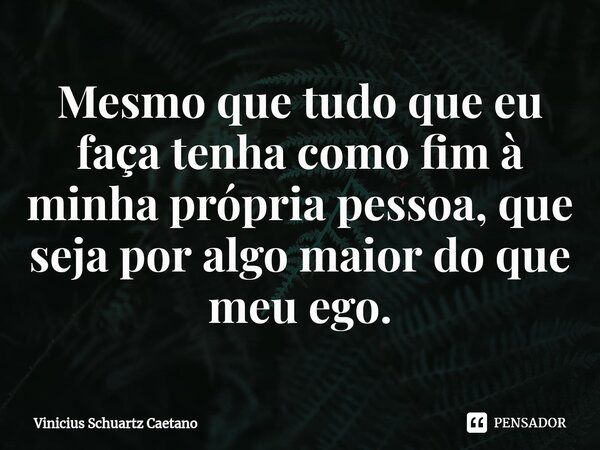 ⁠Mesmo que tudo que eu faça tenha como fim à minha própria pessoa, que seja por algo maior do que meu ego.... Frase de Vinicius Schuartz Caetano.