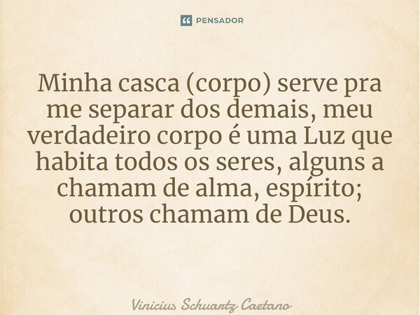Minha casca (corpo) serve pra me separar dos demais, meu verdadeiro corpo é uma Luz que habita todos os seres, alguns a chamam de alma, espírito; outros chamam ... Frase de Vinicius Schuartz Caetano.