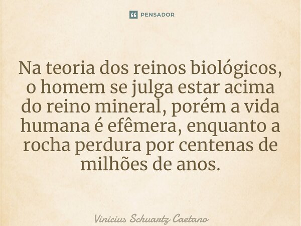 ⁠Na teoria dos reinos biológicos, o homem se julga estar acima do reino mineral, porém a vida humana é efêmera, enquanto a rocha perdura por centenas de milhões... Frase de Vinicius Schuartz Caetano.
