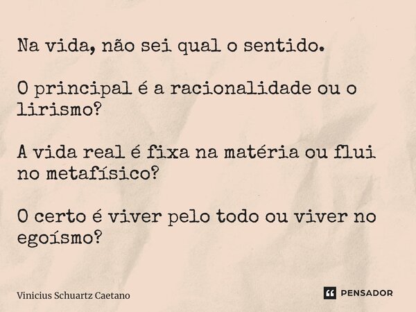 Na vida, não sei qual o sentido. O principal é a racionalidade ou o lirismo? A vida real é fixa na matéria ou flui no metafísico? O certo é viver pelo todo ou v... Frase de Vinicius Schuartz Caetano.