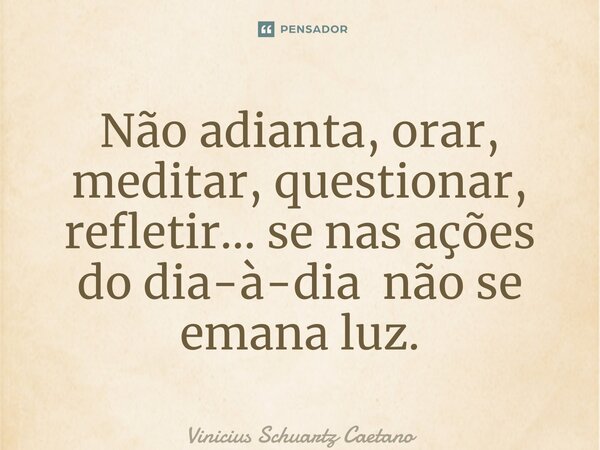 ⁠Não adianta, orar, meditar, questionar, refletir… se nas ações do dia-à-dia não se emana luz.... Frase de Vinicius Schuartz Caetano.