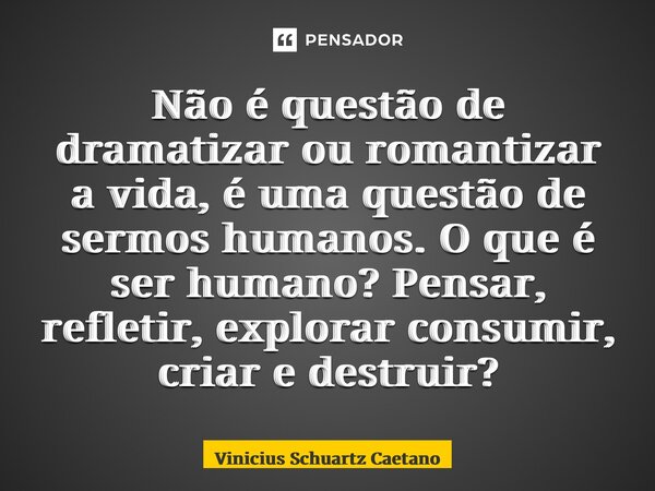 ⁠Não é questão de dramatizar ou romantizar a vida, é uma questão de sermos humanos. O que é ser humano? Pensar, refletir, explorar consumir, criar e destruir?... Frase de Vinicius Schuartz Caetano.