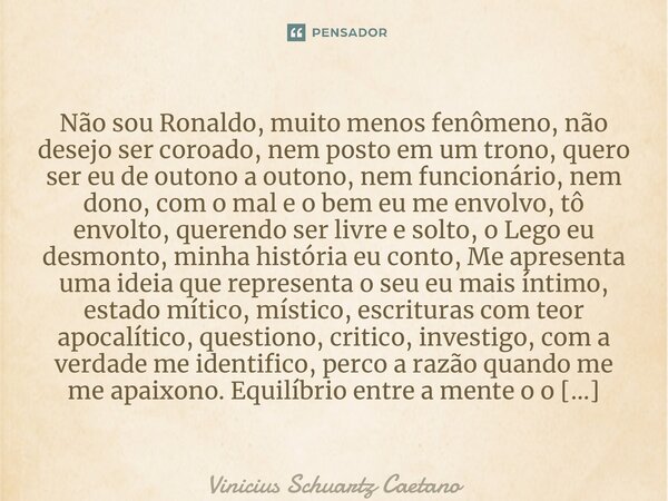 ⁠Não sou Ronaldo, muito menos fenômeno, não desejo ser coroado, nem posto em um trono, quero ser eu de outono a outono, nem funcionário, nem dono, com o mal e o... Frase de Vinicius Schuartz Caetano.