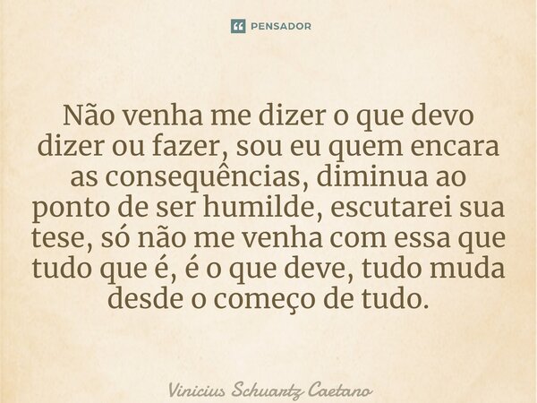Não venha me dizer o que devo dizer ou fazer, sou eu quem encara as consequências, diminua ao ponto de ser humilde, escutarei sua tese, só não me venha com ess... Frase de Vinicius Schuartz Caetano.