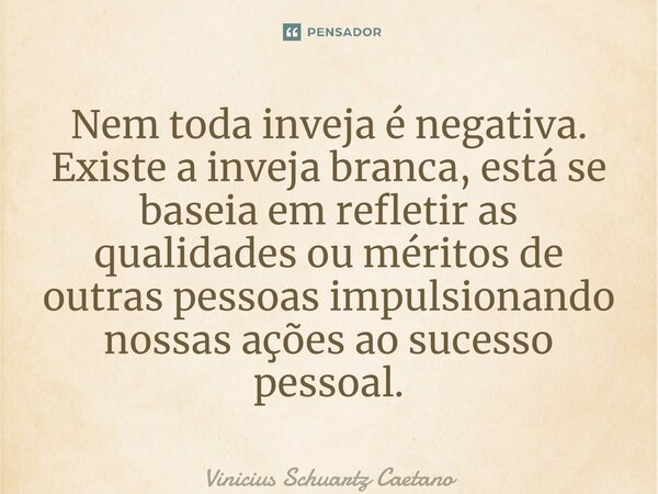 ⁠Nem toda inveja é negativa. Existe a inveja branca, está se baseia em refletir as qualidades ou méritos de outras pessoas impulsionando nossas ações ao sucesso... Frase de Vinicius Schuartz Caetano.
