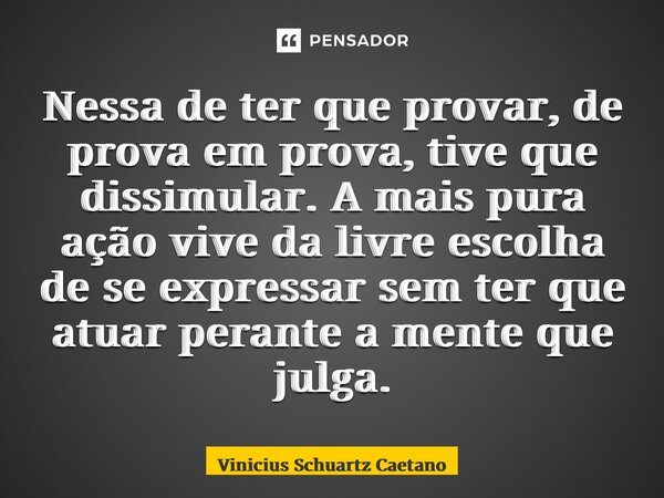 ⁠Nessa de ter que provar, de prova em prova, tive que dissimular. A mais pura ação vive da livre escolha de se expressar sem ter que atuar perante a mente que j... Frase de Vinicius Schuartz Caetano.