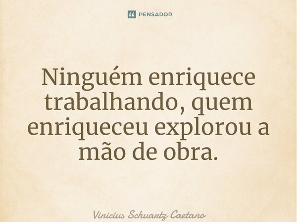 Ninguém enriquece trabalhando, quem enriqueceu explorou a mão de obra.... Frase de Vinicius Schuartz Caetano.