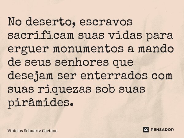 No deserto, escravos sacrificam suas vidas para erguer monumentos a mando de seus senhores que desejam ser enterrados com suas riquezas sob suas pirâmides.... Frase de Vinicius Schuartz Caetano.