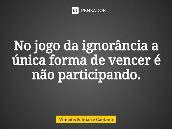 ⁠No jogo da ignorância a única forma de vencer é não participando.... Frase de Vinicius Schuartz Caetano.